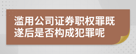 濫用公司證券職權罪既遂后是否構成犯罪呢