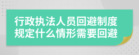 行政執(zhí)法人員回避制度規(guī)定什么情形需要回避