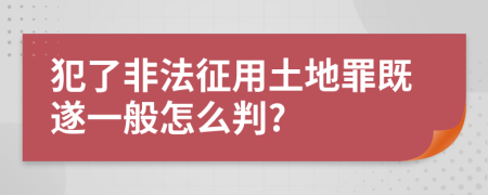 犯了非法征用土地罪既遂一般怎么判?