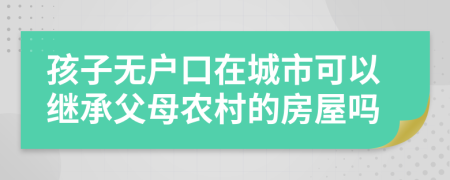 孩子無(wú)戶口在城市可以繼承父母農(nóng)村的房屋嗎
