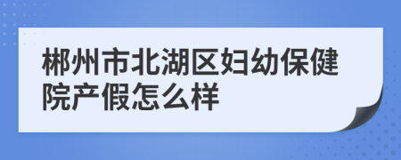 郴州市北湖區(qū)婦幼保健院產(chǎn)假怎么樣