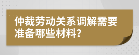 仲裁勞動關(guān)系調(diào)解需要準(zhǔn)備哪些材料？