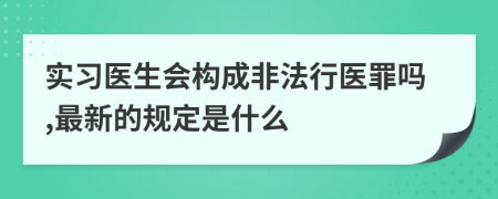 實(shí)習(xí)醫(yī)生會(huì)構(gòu)成非法行醫(yī)罪嗎,最新的規(guī)定是什么
