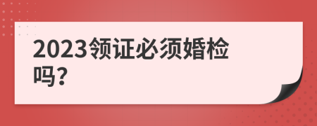 2023領(lǐng)證必須婚檢嗎？