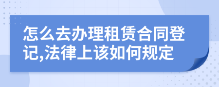 怎么去辦理租賃合同登記,法律上該如何規(guī)定