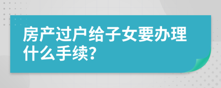 房產(chǎn)過戶給子女要辦理什么手續(xù)？