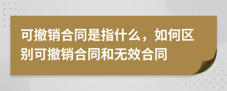 可撤銷合同是指什么，如何區(qū)別可撤銷合同和無效合同
