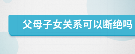 父母子女關系可以斷絕嗎