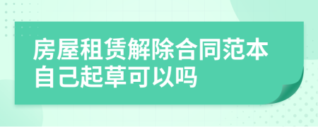 房屋租賃解除合同范本自己起草可以嗎