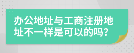 辦公地址與工商注冊地址不一樣是可以的嗎？