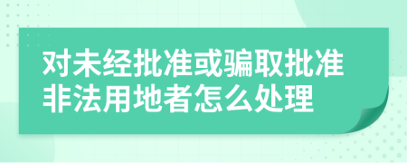 對未經(jīng)批準(zhǔn)或騙取批準(zhǔn)非法用地者怎么處理