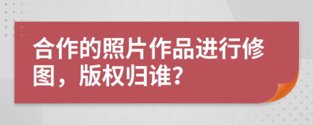 合作的照片作品進(jìn)行修圖，版權(quán)歸誰？