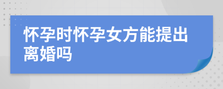 懷孕時懷孕女方能提出離婚嗎