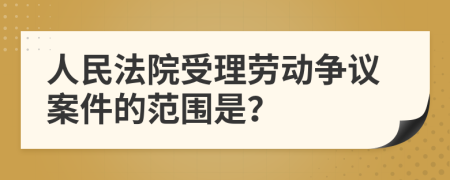 人民法院受理勞動爭議案件的范圍是？