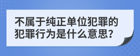 不屬于純正單位犯罪的犯罪行為是什么意思？