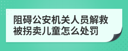 阻礙公安機(jī)關(guān)人員解救被拐賣兒童怎么處罰