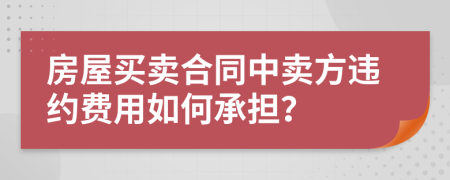 房屋買(mǎi)賣(mài)合同中賣(mài)方違約費(fèi)用如何承擔(dān)？
