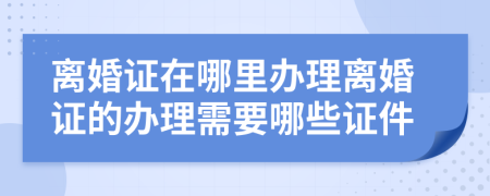 離婚證在哪里辦理離婚證的辦理需要哪些證件