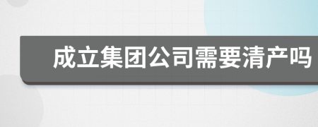 成立集團公司需要清產(chǎn)嗎