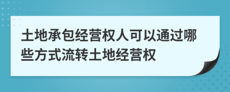 土地承包經(jīng)營權(quán)人可以通過哪些方式流轉(zhuǎn)土地經(jīng)營權(quán)