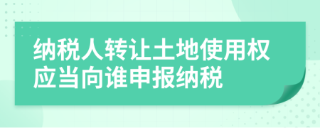 納稅人轉(zhuǎn)讓土地使用權(quán)應(yīng)當(dāng)向誰申報納稅