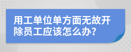 用工單位單方面無(wú)故開(kāi)除員工應(yīng)該怎么辦?