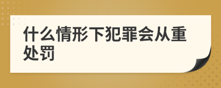 什么情形下犯罪會(huì )從重處罰