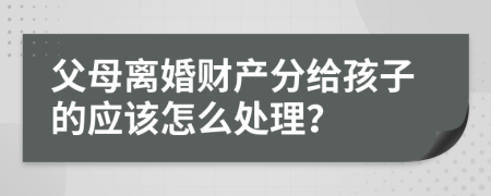 父母離婚財產(chǎn)分給孩子的應該怎么處理？