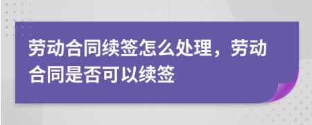 勞動合同續(xù)簽怎么處理，勞動合同是否可以續(xù)簽
