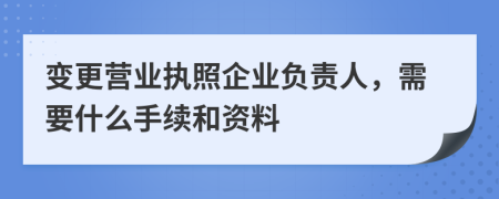 變更營業(yè)執(zhí)照企業(yè)負(fù)責(zé)人，需要什么手續(xù)和資料