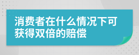 消費(fèi)者在什么情況下可獲得雙倍的賠償
