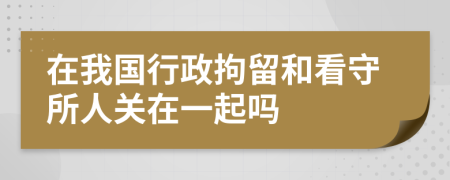 在我國(guó)行政拘留和看守所人關(guān)在一起嗎