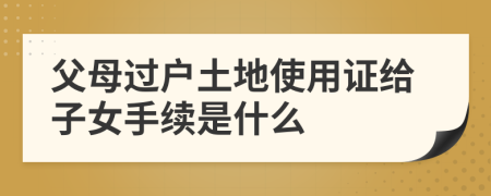 父母過戶土地使用證給子女手續(xù)是什么