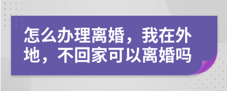 怎么辦理離婚，我在外地，不回家可以離婚嗎