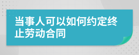 當(dāng)事人可以如何約定終止勞動合同