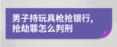 男子持玩具槍搶銀行,搶劫罪怎么判刑