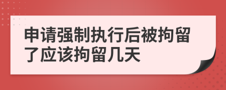 申請強制執(zhí)行后被拘留了應該拘留幾天