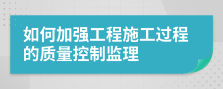 如何加強工程施工過程的質(zhì)量控制監(jiān)理