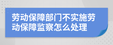 勞動(dòng)保障部門不實(shí)施勞動(dòng)保障監(jiān)察怎么處理