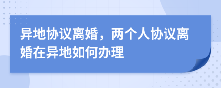 異地協(xié)議離婚，兩個(gè)人協(xié)議離婚在異地如何辦理