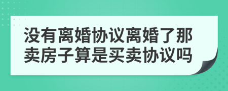 沒有離婚協(xié)議離婚了那賣房子算是買賣協(xié)議嗎