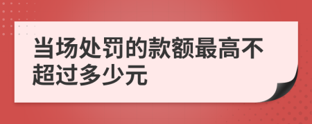 當(dāng)場(chǎng)處罰的款額最高不超過(guò)多少元