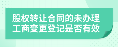股權(quán)轉(zhuǎn)讓合同的未辦理工商變更登記是否有效