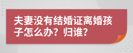 夫妻沒(méi)有結(jié)婚證離婚孩子怎么辦？歸誰(shuí)？