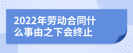 2022年勞動(dòng)合同什么事由之下會(huì)終止