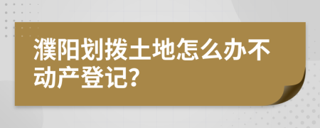 濮陽劃撥土地怎么辦不動產(chǎn)登記？