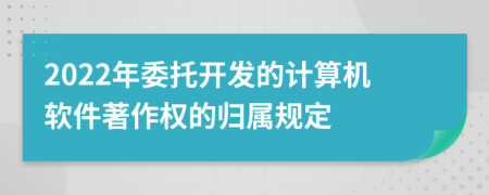 2022年委托開發(fā)的計算機軟件著作權(quán)的歸屬規(guī)定