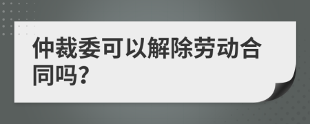 仲裁委可以解除勞動合同嗎？