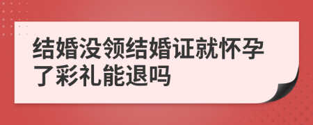 結婚沒領結婚證就懷孕了彩禮能退嗎