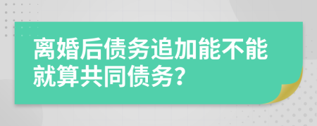 離婚后債務(wù)追加能不能就算共同債務(wù)？